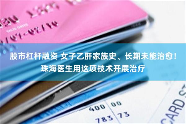 股市杠杆融资 女子乙肝家族史、长期未能治愈！珠海医生用这项技术开展治疗