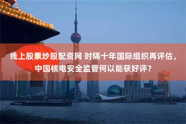 线上股票炒股配资网 时隔十年国际组织再评估，中国核电安全监管何以能获好评？