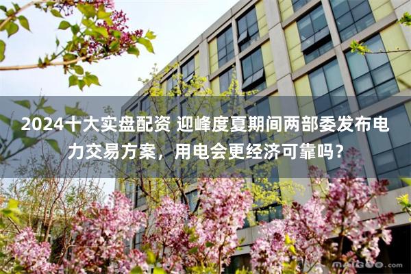 2024十大实盘配资 迎峰度夏期间两部委发布电力交易方案，用电会更经济可靠吗？
