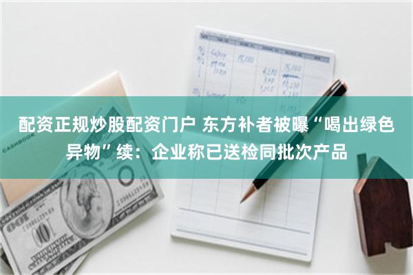 配资正规炒股配资门户 东方补者被曝“喝出绿色异物”续：企业称已送检同批次产品