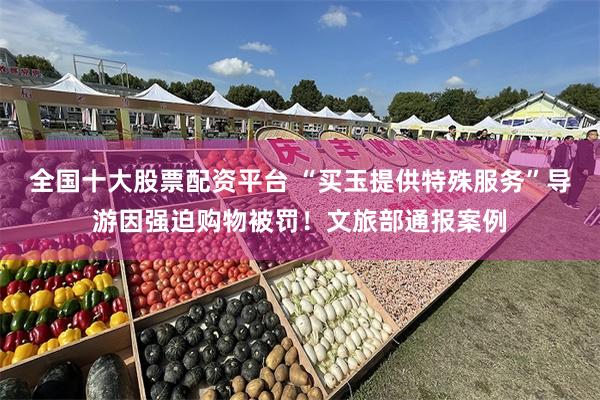 全国十大股票配资平台 “买玉提供特殊服务”导游因强迫购物被罚！文旅部通报案例