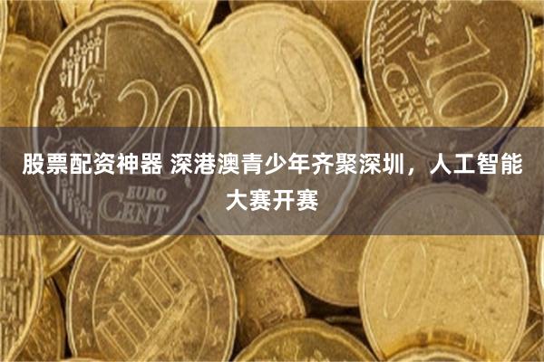 股票配资神器 深港澳青少年齐聚深圳，人工智能大赛开赛