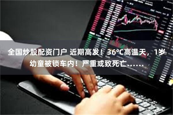 全国炒股配资门户 近期高发！36℃高温天，1岁幼童被锁车内！严重或致死亡……