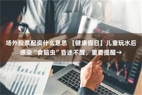 场外股票配资什么意思 【健康假日】儿童玩水后感染“食脑虫”昏迷不醒，重要提醒→