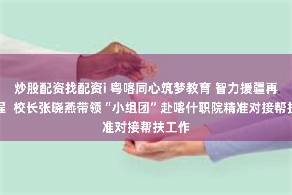 炒股配资找配资i 粤喀同心筑梦教育 智力援疆再启新程  校长张晓燕带领“小组团”赴喀什职院精准对接帮扶工作