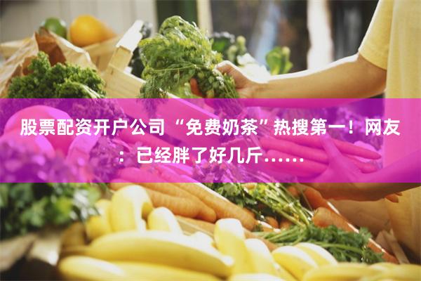 股票配资开户公司 “免费奶茶”热搜第一！网友：已经胖了好几斤……
