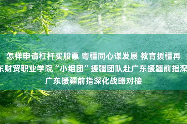 怎样申请杠杆买股票 粤疆同心谋发展 教育援疆再发力  ​广东财贸职业学院“小组团”援疆团队赴广东援疆前指深化战略对接