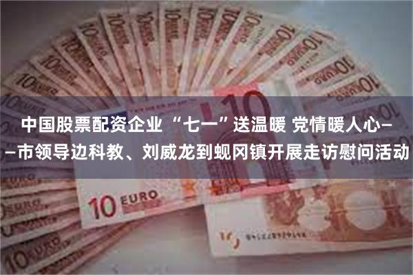 中国股票配资企业 “七一”送温暖 党情暖人心——市领导边科教、刘威龙到蚬冈镇开展走访慰问活动