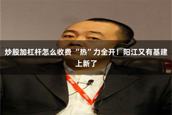 炒股加杠杆怎么收费 “热”力全开！阳江又有基建上新了