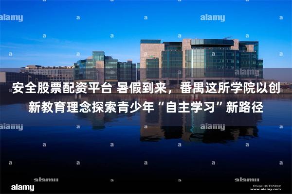 安全股票配资平台 暑假到来，番禺这所学院以创新教育理念探索青少年“自主学习”新路径