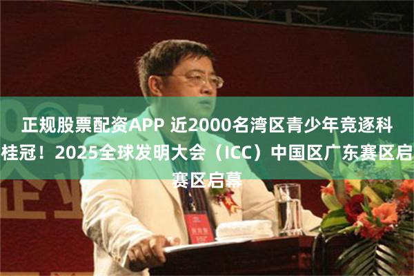 正规股票配资APP 近2000名湾区青少年竞逐科创桂冠！2025全球发明大会（ICC）中国区广东赛区启幕
