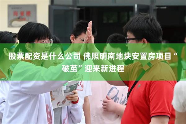股票配资是什么公司 佛照明南地块安置房项目“破茧”迎来新进程