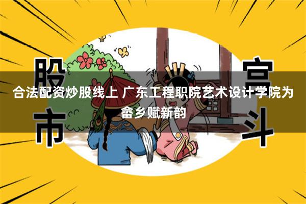 合法配资炒股线上 广东工程职院艺术设计学院为畲乡赋新韵