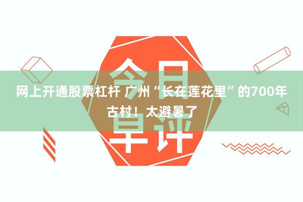 网上开通股票杠杆 广州“长在莲花里”的700年古村！太避暑了