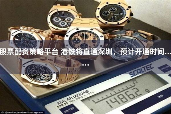 股票配资策略平台 港铁将直通深圳，预计开通时间......