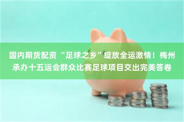 国内期货配资 “足球之乡”绽放全运激情！梅州承办十五运会群众比赛足球项目交出完美答卷