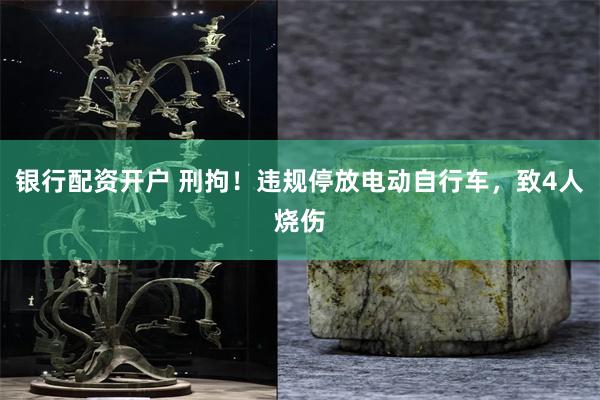 银行配资开户 刑拘！违规停放电动自行车，致4人烧伤
