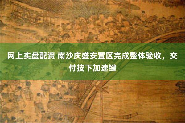 网上实盘配资 南沙庆盛安置区完成整体验收，交付按下加速键