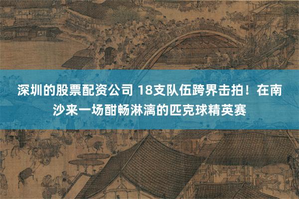 深圳的股票配资公司 18支队伍跨界击拍！在南沙来一场酣畅淋漓的匹克球精英赛