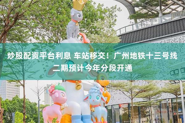 炒股配资平台利息 车站移交！广州地铁十三号线二期预计今年分段开通