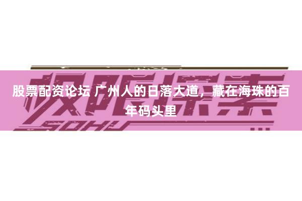 股票配资论坛 广州人的日落大道，藏在海珠的百年码头里