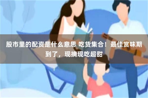 股市里的配资是什么意思 吃货集合！最佳赏味期到了，现摘现吃超甜