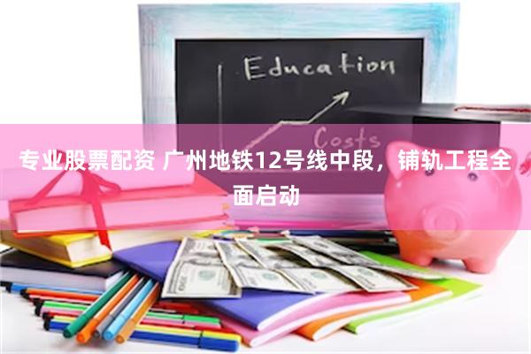 专业股票配资 广州地铁12号线中段，铺轨工程全面启动