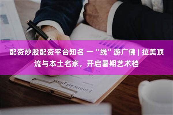 配资炒股配资平台知名 一“线”游广佛 | 拉美顶流与本土名家，开启暑期艺术档
