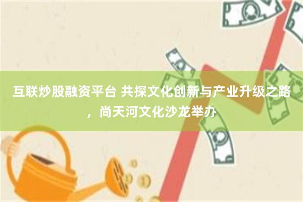 互联炒股融资平台 共探文化创新与产业升级之路，尚天河文化沙龙举办
