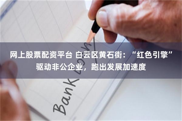 网上股票配资平台 白云区黄石街：“红色引擎”驱动非公企业，跑出发展加速度