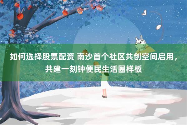 如何选择股票配资 南沙首个社区共创空间启用，共建一刻钟便民生活圈样板