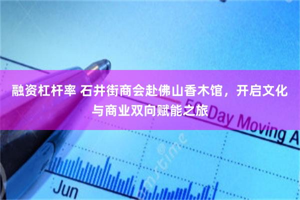 融资杠杆率 石井街商会赴佛山香木馆，开启文化与商业双向赋能之旅