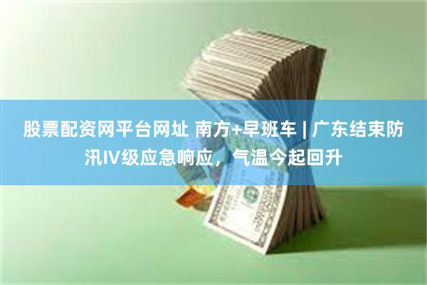 股票配资网平台网址 南方+早班车 | 广东结束防汛Ⅳ级应急响应，气温今起回升