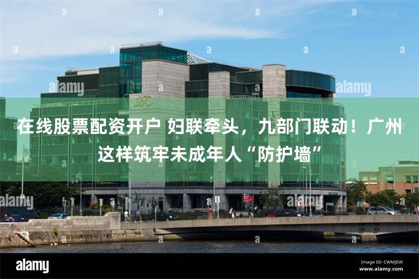 在线股票配资开户 妇联牵头，九部门联动！广州这样筑牢未成年人“防护墙”