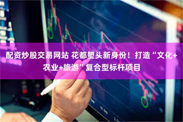 配资炒股交易网站 花都塱头新身份！打造“文化+农业+旅游”复合型标杆项目