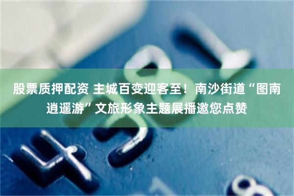 股票质押配资 主城百变迎客至！南沙街道“图南逍遥游”文旅形象主题展播邀您点赞
