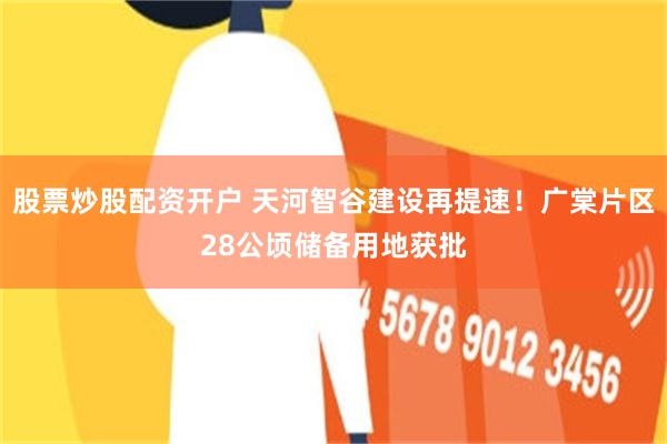 股票炒股配资开户 天河智谷建设再提速！广棠片区28公顷储备用地获批
