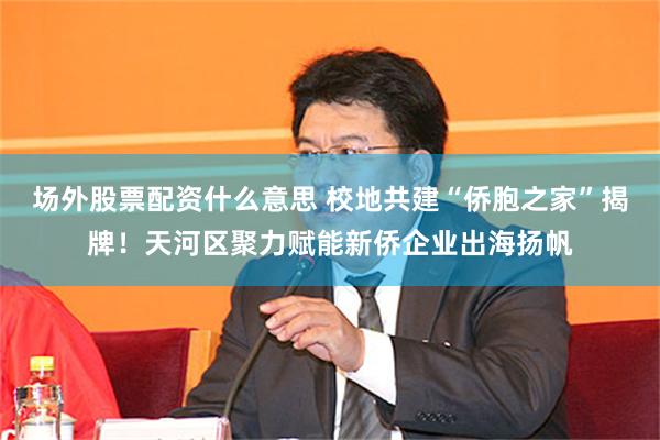 场外股票配资什么意思 校地共建“侨胞之家”揭牌！天河区聚力赋能新侨企业出海扬帆
