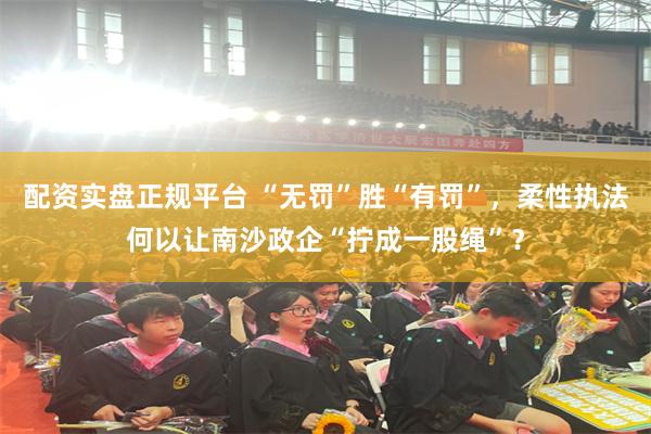配资实盘正规平台 “无罚”胜“有罚”，柔性执法何以让南沙政企“拧成一股绳”？