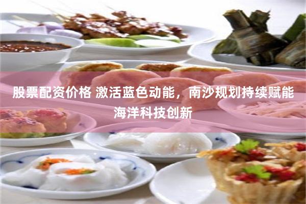 股票配资价格 激活蓝色动能，南沙规划持续赋能海洋科技创新