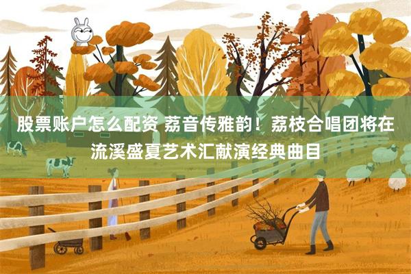 股票账户怎么配资 荔音传雅韵！荔枝合唱团将在流溪盛夏艺术汇献演经典曲目