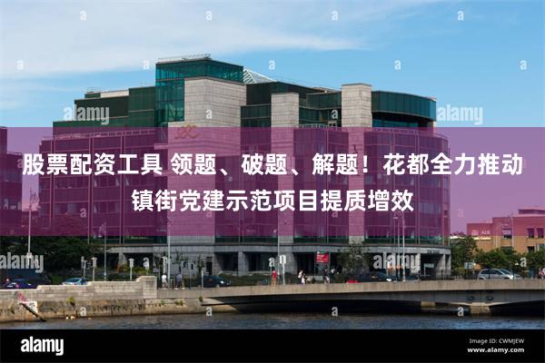股票配资工具 领题、破题、解题！花都全力推动镇街党建示范项目提质增效