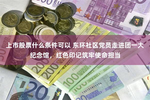 上市股票什么条件可以 东环社区党员走进团一大纪念馆，红色印记筑牢使命担当
