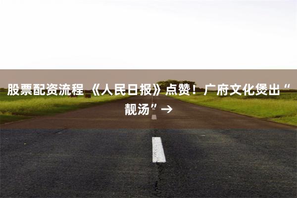 股票配资流程 《人民日报》点赞！广府文化煲出“靓汤”→