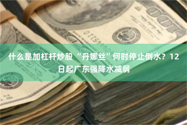 什么是加杠杆炒股 “丹娜丝”何时停止倒水？12日起广东强降水减弱