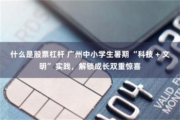 什么是股票杠杆 广州中小学生暑期 “科技 + 文明” 实践，解锁成长双重惊喜