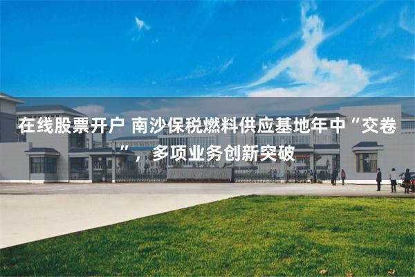在线股票开户 南沙保税燃料供应基地年中“交卷”，多项业务创新突破