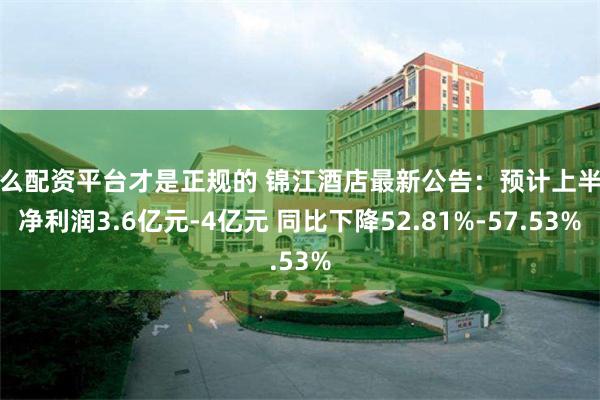 什么配资平台才是正规的 锦江酒店最新公告：预计上半年净利润3.6亿元-4亿元 同比下降52.81%-57.53%