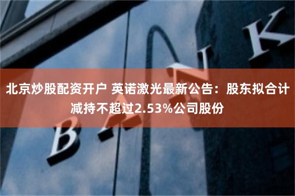 北京炒股配资开户 英诺激光最新公告：股东拟合计减持不超过2.53%公司股份
