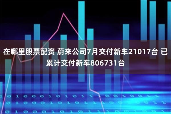在哪里股票配资 蔚来公司7月交付新车21017台 已累计交付新车806731台